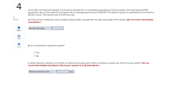 4
Anne Teak, the financial manager of a furniture manufacturer, is considering operating a lock-box system. She forecasts that 600
payments a day will be made to lock boxes with an average payment size of $2,000. The bank's charge for operating the lock boxes is
$0.30 a check. The interest rate is 0.011% per day.
5
points
eBook
B
Hint
Print
a. If the lock box makes the cash available 2 days earlier, calculate the net daily advantage of the system. (Do not round intermediate
calculations.)
Net daily advantage
b. Is it worthwhile to adopt the system?
O Yes
O No
c. What minimum reduction in the time to collect and process each check is needed to justify use of the lock-box system? (Do not
round intermediate calculations. Round your answer to 2 decimal places.)
Minimum reduction in time
days
