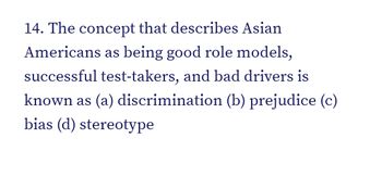 14. The concept that describes Asian
Americans as being good role models,
successful test-takers, and bad drivers is
known as (a) discrimination (b) prejudice (c)
bias (d) stereotype