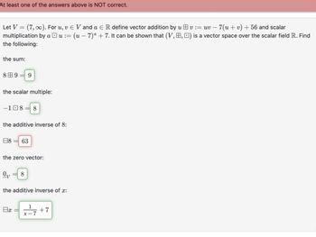 At least one of the answers above is NOT correct.
Let V(7,∞). For u, v € V and a ЄR define vector addition by uv := uv - 7(u+v) +56 and scalar
multiplication by au := (u − 7)ª + 7. It can be shown that (V,, ) is a vector space over the scalar field R. Find
the following:
the sum:
8田9=9
the scalar multiple:
-18 8
the additive inverse of 8:
日8 = 63
the zero vector:
Ων
8
the additive inverse of x:
1
Bx
+7
x-7