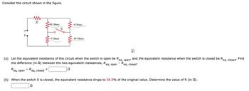 Consider the circuit shown in the figure.
w
R
89 Ohms
9 Ohms
a
90
b
9 Ohms
89 Ohms
(a) Let the equivalent resistance of the circuit when the switch is open be Re
the difference (in (2) between the two equivalent resistances, Re
eq, open
eq, open'
R
eq, closed
and the equivalent resistance when the switch is closed be Re
Find
eq,
closed"
Req, open
-
Req, closed
Ω
(b) When the switch S is closed, the equivalent resistance drops to 58.0% of the original value. Determine the value of R (in 2).
Ω