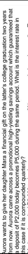 Aurora wants to give her daughter Mara a financial gift on the latter's college graduation two years
from now. Aurora came across a promotional high-yielding savings account which guaranteed that
a deposit of P2,000 today becomes P5,000 during the same period. What is the interest rate in
this case if it is compounded quarterly?