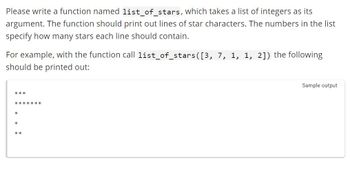 Please write a function named list_of_stars, which takes a list of integers as its
argument. The function should print out lines of star characters. The numbers in the list
specify how many stars each line should contain.
For example, with the function call list_of_stars([3, 7, 1, 1, 2]) the following
should be printed out:
***
*******
x
*
**
Sample output