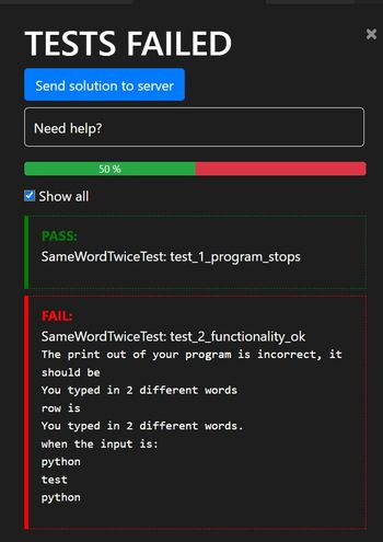 TESTS FAILED
Send solution to server
Need help?
Show all
50 %
PASS:
SameWord TwiceTest: test_1_program_stops
FAIL:
SameWord Twice Test: test_2_functionality_ok
The print out of your program is incorrect, it
should be
You typed in 2 different words
row is
You typed in 2 different words.
when the input is:
python
test
python