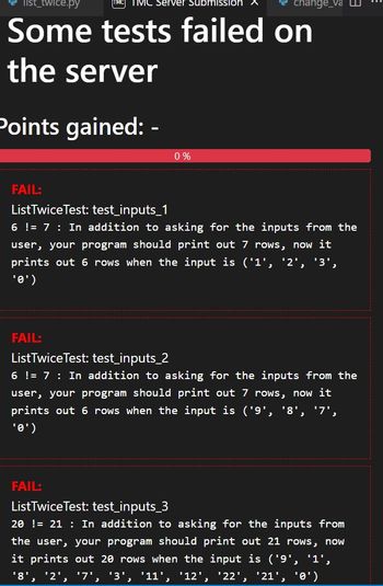 list_twice.py
TMC Server Submission
Some tests failed on
the server
Points gained:
0%
change_va
FAIL:
List TwiceTest: test_inputs_1
6 != 7: In addition to asking for the inputs from the
user, your program should print out 7 rows, now it
prints out 6 rows when the input is ('1', '2',
'3',
'0')
FAIL:
List Twice Test: test_inputs_2
6 != 7: In addition to asking for the inputs from the
user, your program should print out 7 rows, now it
prints out 6 rows when the input is ('9', '8', '7',
'0')
FAIL:
List Twice Test: test_inputs_3
20 != 21 In addition to asking for the inputs from
the user, your program should print out 21 rows, now
it prints out 20 rows when the input is ('9', '1',
'8', '2', '7', '3', '11', '12', '22', '21', '0')