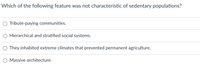 Which of the following feature was not characteristic of sedentary populations?
O Tribute-paying communities.
Hierarchical and stratified social systems.
They inhabited extreme climates that prevented permanent agriculture.
Massive architecture.
