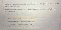 Suppose f is a function with continuous second derivative such that f(x) →∞ as x →∞ and
f(x) → - as x → -o.
Assume that the only solution to f" (x) = 0 is x = 2 and the only solutions to f'(x) = 0 are
I =1 and x = 3.
Which of the following need NOT be true:
f is decreasing for 1< x <3 and is increasing otherwise
f is concave down for T < 2 and concave up for x > 2
f is increasing for r < 2 and decreasing for > 2
f has a unique local maximum at r = 1 that is not an absolute maximum
