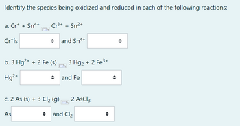 Identify the species being oxidized and reduced in each of the following reactions:
a. Cr+ + Sn4+ Cr³+ + Sn²+
and Sn4+
Crtis
b. 3 Hg2+ + 2 Fe (s)
Hg²+
c. 2 As (s) + 3 Cl₂ (g)
As
3 Hg₂+ 2 Fe³+
and Fe
2 AsCl3
and Cl₂