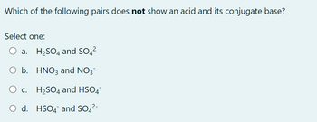 Which of the following pairs does not show an acid and its conjugate base?
Select one:
a. H₂SO4 and SO4²
b.
HNO3 and NO3
O c. H₂SO4 and HSO4
O d. HSO4 and SO4²-