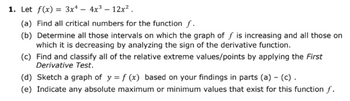 1. Let f(x)= 3x² - 4x³ - 12x².
(a) Find all critical numbers for the function f.
(b) Determine all those intervals on which the graph of f is increasing and all those on
which it is decreasing by analyzing the sign of the derivative function.
(c) Find and classify all of the relative extreme values/points by applying the First
Derivative Test.
(d) Sketch a graph of y = f (x) based on your findings in parts (a) - (c).
(e) Indicate any absolute maximum or minimum values that exist for this function f.