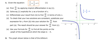 1. Given the equation:
1 1
+ -= 1
x y
(1)
(a) Find by applying implicit differentiation in eq (1).
dx
(b) Solve eq (1) explicitly for y as a function of x.
dy
(c) Differentiate your result from (b) to find in terms of only x.
dx
(d) To check that your two solutions are consistent, substitute your
expression for y from (b) into your solution for from
dy
dx
dy
part (a). The result should be your answer for from (c).
dx
(e) Use your formula for dy to find all the points on the
graph of the hyperbola at which the slope is -4.
dx
2. The graph shown below is that of the bifolium:
~
N
7
X
2
+
= 1
4