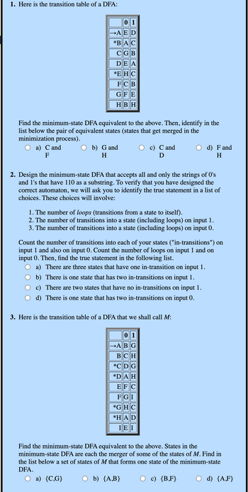 1. Here is the transition table of a DFA:
01
→AED
*BAC
CGB
DEA
*EHC
FCB
GFE
HBH
Find the minimum-state DFA equivalent to the above. Then, identify in the
list below the pair of equivalent states (states that get merged in the
minimization process).
○ a) C and
F
b) G and
H
c) C and
Ꭰ
d) F and
H
2. Design the minimum-state DFA that accepts all and only the strings of O's
and 1's that have 110 as a substring. To verify that you have designed the
correct automaton, we will ask you to identify the true statement in a list of
choices. These choices will involve:
1. The number of loops (transitions from a state to itself).
2. The number of transitions into a state (including loops) on input 1.
3. The number of transitions into a state (including loops) on input 0.
Count the number of transitions into each of your states ("in-transitions") on
input 1 and also on input 0. Count the number of loops on input 1 and on
input 0. Then, find the true statement in the following list.
a) There are three states that have one in-transition on input 1.
b) There is one state that has two in-transitions on input 1.
c) There are two states that have no in-transitions on input 1.
d) There is one state that has two in-transitions on input 0.
3. Here is the transition table of a DFA that we shall call M:
01
ABG
BCH
*CDG
*DAH
EFC
FGI
*GHC
*HAD
IEI
Find the minimum-state DFA equivalent to the above. States in the
minimum-state DFA are each the merger of some of the states of M. Find in
the list below a set of states of M that forms one state of the minimum-state
DFA.
a) {C,G}
b) {A, B}
c) {B,F}
d) {A,F}