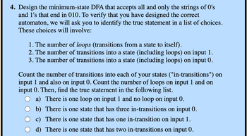 4. Design the minimum-state DFA that accepts all and only the strings of O's
and 1's that end in 010. To verify that you have designed the correct
automaton, we will ask you to identify the true statement in a list of choices.
These choices will involve:
1. The number of loops (transitions from a state to itself).
2. The number of transitions into a state (including loops) on input 1.
3. The number of transitions into a state (including loops) on input 0.
Count the number of transitions into each of your states ("in-transitions") on
input 1 and also on input 0. Count the number of loops on input 1 and on
input 0. Then, find the true statement in the following list.
a) There is one loop on input 1 and no loop on input 0.
b) There is one state that has three in-transitions on input 0.
c) There is one state that has one in-transition on input 1.
d) There is one state that has two in-transitions on input 0.