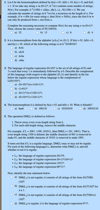 1. Let h be the homomorphism defined by h(a) = 01, h(b) = 10, h(c) = 0, and h(d)
= 1. If we take any string w in (0+1)*, h¨¹ (w) contains some number of strings,
N(w). For example, h¹ (1100) = {ddcc, dbc}, i.e., N(1100) = 2. We can
calculate the number of strings in h¹ (w) by a recursion on the length of w. For
example, if w = 00x for some string x, then N(w) = N(Ox), since the first 0 in w
can only be produced from c, not from a.
Complete the reasoning necessary to compute N(w) for any string w in (0+1)*.
Then, choose the correct value of N(110010).
a) 32
○ b) 13
c) 6
d) 4
2. h is a homomorphism from the alphabet {a,b,c} to {0,1}. If h(a) = 01, h(b) = 0,
and h(c) = 10, which of the following strings is in h¯¹ (010010)?
a) bcbc
b) abcb
c) bcba
d) cbba
3. The language of regular expression (0+10)* is the set of all strings of O's and
1's such that every 1 is immediately followed by a 0. Describe the complement
of this language (with respect to the alphabet {0,1}) and identify in the list
below the regular expression whose language is the complement of
L((0+10)*).
a) (0+10)*1(ɛ+11(0+1)*)
b) (1+01)*
c) (0+1)*1(ɛ+11(0+1)*)
d) (0+10)*(1+11(0+1)*)
4. The homomorphism h is defined by h(a) = 01 and h(b) = 10. What is h(baab)?
a) baab
b) 100110
c) 10101010
d) 10010110
5. The operation DM(L) is defined as follows:
1. Throw away every even-length string from L.
2. For each odd-length string, remove the middle character.
For example, if L = {001, 1100, 10101}, then DM(L) = {01, 1001}. That is,
even-length string 1100 is deleted, the middle character of 001 is removed to
make 01, and the middle character of 10101 is removed to make 1001.
It turns out that if L is a regular language, DM(L) may or may not be regular.
For each of the following languages L, determine what DM(L) is, and tell
whether or not it is regular.
•
•
.
•
L₁: the language of regular expression (01)*0.
• L2: the language of regular expression (0+1)*1(0+1)*.
L3: the language of regular expression (101)*.
L4: the language of regular expression 00*11*.
Now, identify the true statement below.
a) DM(L1) is not regular; it consists of all strings of the form (01)" (00)
(10)".
b) DM(L1) is not regular; it consists of all strings of the form (01) "(10)" for
n≥ 1.
DM(L1) is not regular; it consists of all strings of the form (01)" (00+ε)
(10)".
d) DM(L4) is regular; it is the language of regular expression 0*1*.