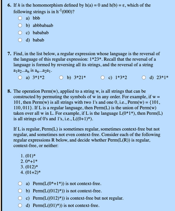 6. If h is the homomorphism defined by h(a) = 0 and h(b) = ε, which of the
following strings is in h¹ (000)?
a) bbb
b) abbbabaab
c) bababab
d) babab
7. Find, in the list below, a regular expression whose language is the reversal of
the language of this regular expression: 1*23*. Recall that the reversal of a
language is formed by reversing all its strings, and the reversal of a string
a₁a2...an is an...a2a1.
a) 3*1*2
b) 3*21*
c) 1*3*2
d) 23*1*
8. The operation Perm(w), applied to a string w, is all strings that can be
constructed by permuting the symbols of w in any order. For example, if w =
101, then Perm(w) is all strings with two 1's and one 0, i.e., Perm(w) = {101,
110,011}. If L is a regular language, then Perm(L) is the union of Perm(w)
taken over all w in L. For example, if L is the language L(0*1*), then Perm(L)
is all strings of O's and 1's, i.e., L((0+1)*).
If L is regular, Perm(L) is sometimes regular, sometimes context-free but not
regular, and sometimes not even context-free. Consider each of the following
regular expressions R below, and decide whether Perm(L(R)) is regular,
context-free, or neither:
1. (01)*
2.0*+1*
3. (012)*
4. (01+2)*
a) Perm(L(0*+1*)) is not context-free.
b) Perm(L((012)*)) is not context-free.
c) Perm(L((012)*)) is context-free but not regular.
d) Perm(L((01)*)) is not context-free.