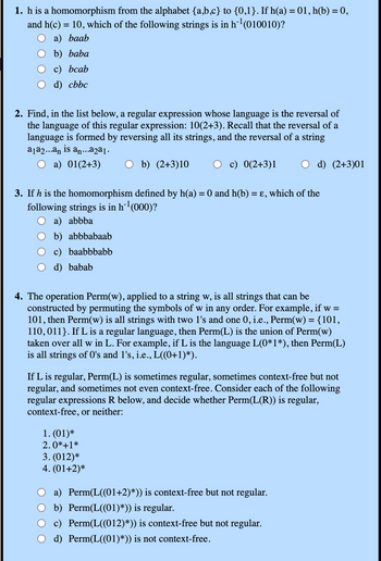 1. h is a homomorphism from the alphabet {a,b,c} to {0,1}. If h(a) = 01, h(b) = 0,
and h(c) = 10, which of the following strings is in h¨¹ (010010)?
a) baab
b) baba
c) bcab
d) cbbc
2. Find, in the list below, a regular expression whose language is the reversal of
the language of this regular expression: 10(2+3). Recall that the reversal of a
language is formed by reversing all its strings, and the reversal of a string
a₁a2...an is an...a2a₁.
a) 01(2+3)
b) (2+3)10
c) 0(2+3)1
d) (2+3)01
3. If h is the homomorphism defined by h(a) = 0 and h(b) = ε, which of the
following strings is in h¹ (000)?
a) abbba
b) abbbabaab
c) baabbbabb
d) babab
4. The operation Perm(w), applied to a string w, is all strings that can be
constructed by permuting the symbols of w in any order. For example, if w =
101, then Perm(w) is all strings with two 1's and one 0, i.e., Perm(w) = {101,
110,011}. If L is a regular language, then Perm(L) is the union of Perm(w)
taken over all w in L. For example, if L is the language L(0*1*), then Perm(L)
is all strings of O's and 1's, i.e., L((0+1)*).
If L is regular, Perm(L) is sometimes regular, sometimes context-free but not
regular, and sometimes not even context-free. Consider each of the following
regular expressions R below, and decide whether Perm(L(R)) is regular,
context-free, or neither:
1. (01)*
2.0*+1*
3. (012)*
4. (01+2)*
a) Perm(L((01+2)*)) is context-free but not regular.
b) Perm(L((01)*)) is regular.
c) Perm(L((012)*)) is context-free but not regular.
d) Perm(L((01)*)) is not context-free.