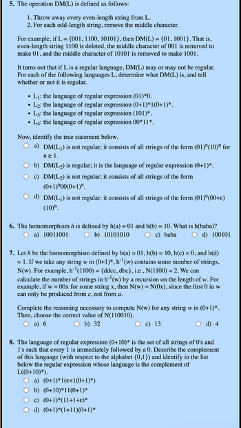 5. The operation DM(L) is defined as follows:
1. Throw away every even-length string from L.
2. For each odd-length string, remove the middle character.
For example, if L = {001, 1100, 10101}, then DM(L) = {01, 1001}. That is,
even-length string 1100 is deleted, the middle character of 001 is removed to
make 01, and the middle character of 10101 is removed to make 1001.
It turns out that if L is a regular language, DM(L) may or may not be regular.
For each of the following languages L, determine what DM(L) is, and tell
whether or not it is regular.
•
•
L₁: the language of regular expression (01)*0.
L2: the language of regular expression (0+1)*1(0+1)*.
• L3: the language of regular expression (101)*.
•
L4: the language of regular expression 00*11*.
Now, identify the true statement below.
a) DM(L1) is not regular; it consists of all strings of the form (01) "(10) " for
n≥ 1.
b) DM(L2) is regular; it is the language of regular expression (0+1)*.
c) DM(L2) is not regular; it consists of all strings of the form
(0+1) "00(0+1)".
d) DM(L1) is not regular; it consists of all strings of the form (01) (00+ε)
(10)".
6. The homomorphism h is defined by h(a) = 01 and h(b) = 10. What is h(baba)?
○ a) 10011001
b) 10101010
c) baba
d) 100101
7. Let h be the homomorphism defined by h(a) = 01, h(b) = 10, h(c) = 0, and h(d)
= 1. If we take any string w in (0+1)*, h¨¹ (w) contains some number of strings,
N(w). For example, h¯¹(1100) = {ddcc, dbc}, i.e., N(1100) = 2. We can
calculate the number of strings in h¨¹ (w) by a recursion on the length of w. For
example, if w = 00x for some string x, then N(w) = N(Ox), since the first 0 in w
can only be produced from c, not from a.
Complete the reasoning necessary to compute N(w) for any string w in (0+1)*.
Then, choose the correct value of N(110010).
a) 6
b) 32
c) 13
d) 4
8. The language of regular expression (0+10)* is the set of all strings of O's and
1's such that every 1 is immediately followed by a 0. Describe the complement
of this language (with respect to the alphabet {0,1}) and identify in the list
below the regular expression whose language is the complement of
L((0+10)*).
a) (0+1)*1(ɛ+1(0+1)*)
b) (0+10)*11(0+1)*
c) (0+1)*(11+1+ε)*
d) (0+1)*(1+11)(0+1)*