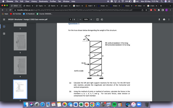 ▪▪▪
Chrome File Edit View History Bookmarks Profiles Tab
Window Help
50%
DE520 X
Micros X
Typical X
Section X
Layout X
how to x E Axial S x Answe × b Answer x
Answe X
с
moodle.unitec.ac.nz/pluginfile.php/321615/mod_resource/content/16/DE5201%20Structures%201%20Assign%202%202022%20Quiz%20version.pdf
Apps
(5) YouTube
(1) Facebook
Course: ENGGDE...
DE5201 Structures 1 Assign 2 2022 Quiz version.pdf
5 / 8
100% + |
Question 1
2
For the truss shown below disregarding the weight of the structure:
20 kN
!!!
SVE
bonding dood back
3
4
off
01
5
then
MAY
30
45⁰
All vertical members 1.5 m long
All horizontal members 3.0 m long
not to scale
a
(a)
Calculate the left and right support reactions for the truss. For the left hand
side reaction, provide the magnitude and direction of the horizontal and
vertical components.
(b)
Using the method of joints or method of sections, calculate the forces in the
members a, b, c, d, e, f, and g. For non-zero forces, state tension or
compression for each member.
W
3,141593
w
X
P
(A)
NANNA
10 kN
J
A ABC Mon 30 May 11:21 PM
Inbox X
) Calcu X
I с