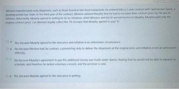 Winston manufactured soda dispensers, such as those found in fast-food restaurants. He entered into a 5-year contract with Spectacular Spuds, a
growing potato bar chain. In the third year of the contract, Winston advised Murphy that he had to increase their contract price by 7% due to
inflation. Reluctantly, Murphy agreed in writing to do so. However, when Winston sent his bi-annual invoice to Murphy, Murphy paid only the
original contract price. Can Winston legally collect the 7% increase that Murphy agreed to pay? Ⓒ
O a.
Yes, because Murphy agreed to the new price and inflation is an unforeseen circumstance.
O b.
No because Winston had, by contract, a preexisting duty to deliver the dispensers at the original price and inflation is not an unforeseen.
difficulty,
OC. No because Murphy's agreement to pay the additional money was made under duress, fearing that he would not be able to expand on
schedule, and therefore he lacked voluntary consent, and the promise is void.
O d. Yes, because Murphy agreed to the new price in writing.