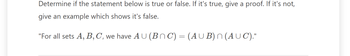 Determine if the statement below is true or false. If it's true, give a proof. If it's not,
give an example which shows it's false.
"For all sets A, B, C, we have AU (BnC) = (AUB) n (AUC)."