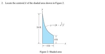 2. Locate the centroid of the shaded area shown in Figure 2.
16 ft
− y = (4 − x ² ) ²
-4 ft-
4 ft
Figure 2: Shaded area
X