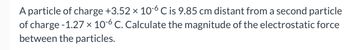 A particle of charge +3.52 × 10-6 C is 9.85 cm distant from a second particle
of charge -1.27 × 10-6 C. Calculate the magnitude of the electrostatic force
between the particles.