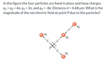 In the figure the four particles are fixed in place and have charges
91 = 92 = 4e, 93 = 2e, and 94 = -8e. Distance d = 4.68 μm. What is the
magnitude of the net electric field at point P due to the particles?
91
P
93
92
94