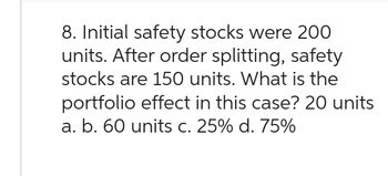 8. Initial safety stocks were 200
units. After order splitting, safety
stocks are 150 units. What is the
portfolio effect in this case? 20 units
a. b. 60 units c. 25% d. 75%