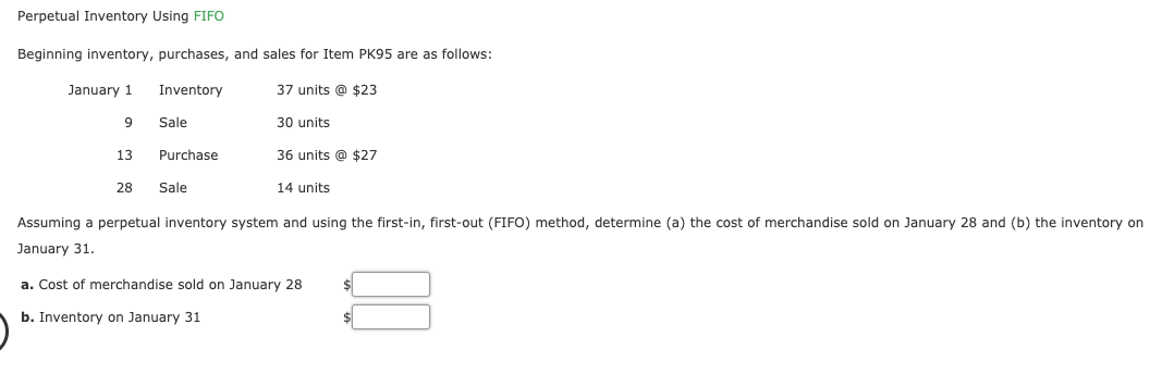 Perpetual Inventory Using FIFO
Beginning inventory, purchases, and sales for Item PK95 are as follows:
37 units @ $23
30 units
36 units @ $27
January 1
Inventory
Sale
13
Purchase
28
Sale
14 units
Assuming a perpetual inventory system and using the first-in, first-out (FIFO) method, determine (a) the cost of merchandise sold on January 28 and (b) the inventory on
January 31.
a. Cost of merchandise sold on January 28
b. Inventory on January 31
$4
