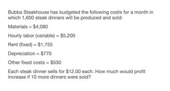 Bubba Steakhouse has budgeted the following costs for a month in
which 1,600 steak dinners will be produced and sold:
Materials = $4,080
Hourly labor (variable) = $5,200
Rent (fixed) $1,755
Depreciation = $770
Other fixed costs = $530
Each steak dinner sells for $12.00 each. How much would profit
increase if 10 more dinners were sold?