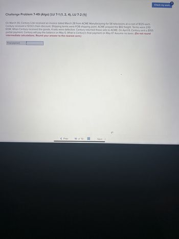 Challenge Problem 7-49 (Algo) [LU 7-1 (1, 2, 4), LU 7-2 (1)]
On March 30, Century Link received an invoice dated March 28 from ACME Manufacturing for 58 televisions at a cost of $125 each.
Century received a 12/3/2 chain discount. Shipping terms were FOB shipping point. ACME prepaid the $82 freight. Terms were 2/10
EOM. When Century received the goods, 4 sets were defective. Century returned these sets to ACME. On April 8, Century sent a $155
partial payment. Century will pay the balance on May 6. What is Century's final payment on May 6? Assume no taxes. (Do not round
intermediate calculations. Round your answer to the nearest cent.)
Final payment
< Prev
10 of 10
‒‒‒
I
Next
Check my work