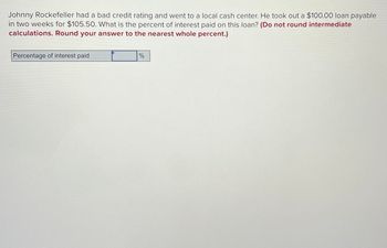 Johnny Rockefeller had a bad credit rating and went to a local cash center. He took out a $100.00 loan payable
in two weeks for $105.50. What is the percent of interest paid on this loan? (Do not round intermediate
calculations. Round your answer to the nearest whole percent.)
Percentage of interest paid
%