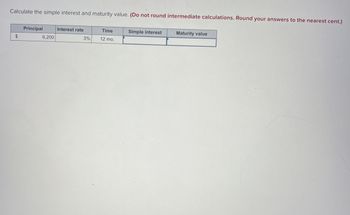 Calculate the simple interest and maturity value. (Do not round intermediate calculations. Round your answers to the nearest cent.)
$
Principal
6,200
Interest rate
3%
Time
12 mo.
Simple interest
Maturity value