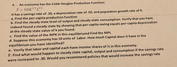 4.. An economy has the Cobb-Douglas Production Function:
Y = 10K ¹/2 ¹/2
-1/2
It has a savings rate of .20, a depreciation rate of .02, and population growth rate of 0.
a. Find the per-capita production function
b. Find the steady state level of output and steady state consumption. Verify that you have
indeed found a steady state by showing that per-capita saving equals per-capita depreciation
at the steady state value of k you found.
c. Find the value of the MPK in this equilibriumd Find the MPL
d. Suppose this economy has 10 units of Labor. How much Capital does it have in the
equilibrium you have identified?
e. Verify that labor and capital each have income shares of ½ in this economy.
F. Find what would happen to steady state capital, output and consumption if the savings rate
were increased to .30. Would you recommend policies that would increase the savings rate