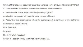 Which of the following accurately describes a characteristic of key audit matters (KAMs)?
a. KAMS concern any matters communicated to the audit committee.
b. KAMs involve simple, objective management judgment.
c. All public companies will have the same number of KAMs.
d. Accounts with a large balance where the auditor spends a significant of time gathering
evidence will become KAMS.
Hide Feedback
Incorrect
Check My Work Feedback
Review the section on key audit matters in Chapter 15.