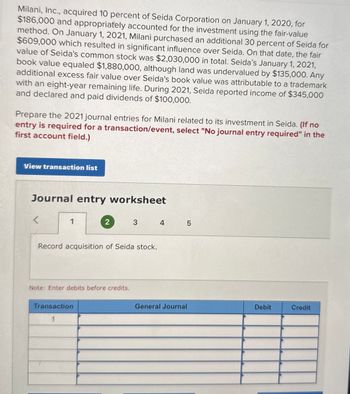 Milani, Inc., acquired 10 percent of Seida Corporation on January 1, 2020, for
$186,000 and appropriately accounted for the investment using the fair-value
method. On January 1, 2021, Milani purchased an additional 30 percent of Seida for
$609,000 which resulted in significant influence over Seida. On that date, the fair
value of Seida's common stock was $2,030,000 in total. Seida's January 1, 2021,
book value equaled $1,880,000, although land was undervalued by $135,000. Any
additional excess fair value over Seida's book value was attributable to a trademark
with an eight-year remaining life. During 2021, Seida reported income of $345,000
and declared and paid dividends of $100,000.
Prepare the 2021 journal entries for Milani related to its investment in Seida. (If no
entry is required for a transaction/event, select "No journal entry required" in the
first account field.)
View transaction list
Journal entry worksheet
<
1
2
3
4
LO
5
Record acquisition of Seida stock.
Note: Enter debits before credits.
Transaction
1
General Journal
Debit
Credit