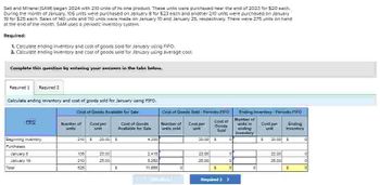 Salt and Mineral (SAM) began 2024 with 210 units of its one product. These units were purchased near the end of 2023 for $20 each.
During the month of January, 105 units were purchased on January 8 for $23 earn and another 210 units were purchased on January
19 for $25 each Sales of 140 units and 110 units were made on January 10 and January 25, respectively. There were 275 units on hand
at the end of the month. SAM uses a periodic inventory system.
Required:
1. Calculate ending Inventory and cost of goods sold for January using FIFO
2. Calculate ending inventory and cost of goods sold for January using average cost
Complete this question by entering your answers in the tabs below.
Required 1 Required 2
Calculate ending inventory and cost of goods sold for January using FIFO.
Cost of Goods Available for Sale
Cost of Goods Sold Frodo FIFO
Number of Costper
Cost of Goods
Available for Sale
Number of
old
Cast par
Cost of
Goods
2105 20:00
S
#200
20:00 S
Beginning inventory
Purchases
January B
105
23.00
2.415
23.00
January 10
210
25:00
5:250
25.00
525
$
11.865
$
Required 2 >
Exing Inventory Fsmodio FIFO
Number of
anding
inventory
Cost per
unit
Ending
Inventory
$ 20:00 S
0
22.00
2500
$
प्र