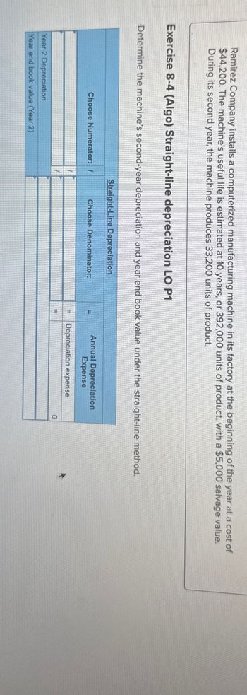 Ramirez Company installs a computerized manufacturing machine in its factory at the beginning of the year at a cost of
$44,200. The machine's useful life is estimated at 10 years, or 392,000 units of product, with a $5,000 salvage value.
During its second year, the machine produces 33,200 units of product.
Exercise 8-4 (Algo) Straight-line depreciation LO P1
Determine the machine's second-year depreciation and year end book value under the straight-line method.
Straight-Line Depreciation
Choose Numerator: /
Choose Denominator:
Annual Depreciation
Expense
Depreciation expense
0
Year 2 Depreciation
Year end book value (Year 2)