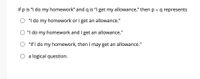 If p is "I do my homework" and q is "I get my allowance," then p v q represents
"I do my homework or I get an allowance."
"I do my homework and I get an allowance."
"If I do my homework, then I may get an allowance."
O a logical question.
