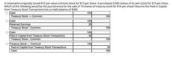 A corporation originally issued $10 par value common stock for $13 per share. It purchased 2,000 shares of its own stock for $19 per share. Which of the following would be the journal entry for the sale of 10 shares of treasury stock for $16 per share? Assume the Paid-in Capital from Treasury Stock Transactions has a credit balance of $300.

Options:

1.  
   - Cash: 160  
   - Treasury Stock — Common: 160  

2.  
   - Cash: 160  
   - Retained Earnings: 30  
   - Treasury Stock — Common: 190  

3.  
   - Cash: 160  
   - Paid-in Capital from Treasury Stock Transactions: 30  
   - Treasury Stock — Common: 190  

4.  
   - Treasury Stock — Common: 190  
   - Paid-in Capital from Treasury Stock Transactions: 30  
   - Cash: 160  