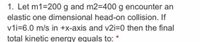 1. Let m1=200 g and m2=400 g encounter an
elastic one dimensional head-on collision. If
vii=6.0 m/s in +x-axis and v2i=0 then the final
total kinetic energy equals to:
