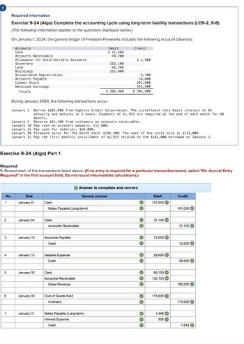 !
Required information
Exercise 9-24 (Algo) Complete the accounting cycle using long-term liability transactions (LO9-2, 9-8)
[The following information applies to the questions displayed below.]
On January 1, 2024, the general ledger of Freedom Fireworks includes the following account balances:
Accounts
Cash
Accounts Receivable
Allowance for Uncollectible Accounts
Inventory
Land
Buildings
Accumulated Depreciation
Accounts Payable
Common Stock
Retained Earnings
Totals
Debit
$ 11,300
34,200
Credit
$ 1,900
152,100
68,300
121,000
9,700
18,800
201,000
155,500
$ 386,900
$ 386,900
During January 2024, the following transactions occur:
January 1 Borrow $101,000 from Captive Credit Corporation. The installment note bears interest at 6%
annually and matures in 5 years. Payments of $1,953 are required at the end of each month for 60
months.
January 4
January 10 Pay cash on accounts payable, $12,000.
Receive $31,100 from customers on accounts receivable.
January 15 Pay cash for salaries, $29,000.
January 30 Firework sales for the month total $195,200. The cost of the units sold is $113,000.
January 31 Pay the first monthly installment of $1,953 related to the $101,000 borrowed on January 1.
Exercise 9-24 (Algo) Part 1
Required:
1. Record each of the transactions listed above. (If no entry is required for a particular transaction/event, select "No Journal Entry
Required" in the first account field. Do not round intermediate calculations.)
Answer is complete and correct.
General Journal
Debit
Credit
101,000
101,000
No
1
Date
January 01
Cash
Notes Payable (Long-term)
2
January 04
Cash
Accounts Receivable
3
January 10
Accounts Payable
Cash
31,100
31,100
12,000
12,000
4
January 15
Salaries Expense
Cash
29,000
29,000
5
January 30
Cash
65,100
Accounts Receivable
130,100
Sales Revenue
195,200
6
January 30
Cost of Goods Sold
Inventory
113,000
113,000
7
January 31
Notes Payable (Long-term)
1,448
Interest Expense
505
Cash
1,953