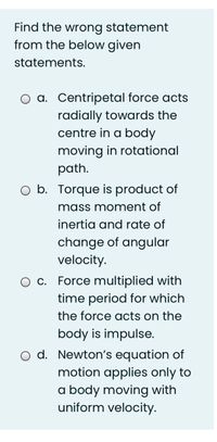 Find the wrong statement
from the below given
statements.
a. Centripetal force acts
radially towards the
centre in a body
moving in rotational
path.
b. Torque is product of
mass moment of
inertia and rate of
change of angular
velocity.
c. Force multiplied with
time period for which
the force acts on the
body is impulse.
O d. Newton's equation of
motion applies only to
a body moving with
uniform velocity.
