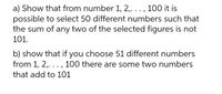 a) Show that from number 1, 2,... , 100 it is
possible to select 50 different numbers such that
the sum of any two of the selected figures is not
101.
b) show that if you choose 51 different numbers
from 1, 2,. .. , 100 there are some two numbers
that add to 101
