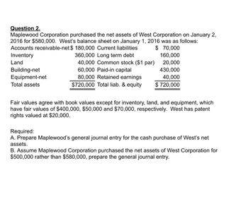 Question 2.
Maplewood Corporation purchased the net assets of West Corporation on January 2,
2016 for $580,000. West's balance sheet on January 1, 2016 was as follows:
Accounts receivable-net $ 180,000 Current liabilities
$70,000
Inventory
360,000 Long term debt
160,000
Land
40,000 Common stock ($1 par)
20,000
60,000 Paid-in capital
430,000
80,000 Retained earnings
40,000
$720,000 Total liab. & equity $ 720,000
Building-net
Equipment-net
Total assets
Fair values agree with book values except for inventory, land, and equipment, which
have fair values of $400,000, $50,000 and $70,000, respectively. West has patent
rights valued at $20,000.
Required:
A. Prepare Maplewood's general journal entry for the cash purchase of West's net
assets.
B. Assume Maplewood Corporation purchased the net assets of West Corporation for
$500,000 rather than $580,000, prepare the general journal entry.