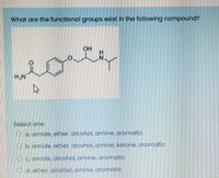 What are the functional groups exist in the following compound?
OH
orta
HN
Select one:
O a. amide, ether, alcohol, amine, aromatic
O b.amide, ether, alcohol, amine, ketone, aromatic
O c. amide, alcohol, amine, aromatic
O d. ether, alcohol, amine, aromatic
