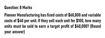 Question: 8 Marks
Pioneer Manufacturing has fixed costs of $60,000 and variable
costs of $40 per unit. If they sell each unit for $100, how many
units must be sold to earn a target profit of $40,000? (Round
your answer)