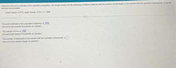 Determine the point estimate of the population proportion, the margin of error for the following confidence interval, and the number of individuals in the sample with the specified characteristic, x, for the
sample size provided.
Lower bound = 0.673, upper bound = 0.877, n = 1000
The point estimate of the population proportion is 775
(Round to the nearest thousandth as needed.)
The margin of error is 102
(Round to the nearest thousandth as needed.)
The number of individuals in the sample with the specified characteristic is
(Round to the nearest integer as needed.)
&