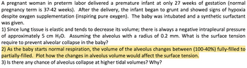 A pregnant woman in preterm labor delivered a premature infant at only 27 weeks of gestation (normal
pregnancy term is 37-42 weeks). After the delivery, the infant began to grunt and showed signs of hypoxia
despite oxygen supplementation (inspiring pure oxygen). The baby was intubated and a synthetic surfactant
was given.
1) Since lung tissue is elastic and tends to decrease its volume; there is always a negative intrapleural pressure
of approximately 5 cm H₂O. Assuming the alveolus with a radius of 0.2 mm. What is the surface tension
require to prevent alveolar collapse in the baby?
2) As the baby starts normal respiration, the volume of the alveolus changes between (100-40%) fully-filled to
partially-filled. Plot how the changes in alveolus volume would affect the surface tension.
3) Is there any chance of alveolus collapse at higher tidal volumes? Why?