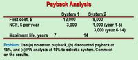 Payback Analysis
System 1
12,000
3,000
System 2
8,000
1,000 (year 1-5)
3,000 (year 6-14)
14
First cost, $
NCF, $ per year
Maximum life, years
7
Problem: Use (a) no-return payback, (b) discounted payback at
15%, and (c) PW analysis at 15% to select a system. Comment
on the results.
