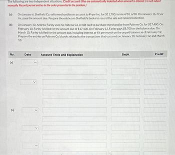 The following are two independent situations. (Credit account titles are automatically indented when amount is entered. Do not indent
manually. Record journal entries in the order presented in the problem.)
(a)
(b)
On January 6, Sheffield Co. sells merchandise on account to Pryor Inc. for $11,700, terms 4/10, n/30. On January 16, Pryor
Inc. pays the amount due. Prepare the entries on Sheffield's books to record the sale and related collection.
On January 10, Andrew Farley uses his Paltrow Co. credit card to purchase merchandise from Paltrow Co. for $17,400. On
February 10, Farley is billed for the amount due of $17,400. On February 12, Farley pays $8,700 on the balance due. On
March 10, Farley is billed for the amount due, including interest at 4% per month on the unpaid balance as of February 12.
Prepare the entries on Paltrow Co's books related to the transactions that occurred on January 10, February 12, and March
10.
No.
Date
Account Titles and Explanation
(a)
(b)
>
>
Debit
Credit